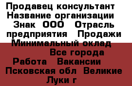 Продавец-консультант › Название организации ­ Знак, ООО › Отрасль предприятия ­ Продажи › Минимальный оклад ­ 15 000 - Все города Работа » Вакансии   . Псковская обл.,Великие Луки г.